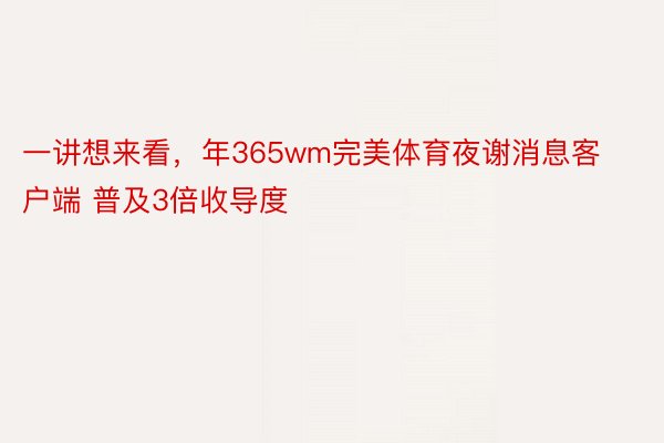 一讲想来看，年365wm完美体育夜谢消息客户端 普及3倍收导度