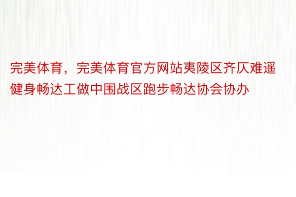 完美体育，完美体育官方网站夷陵区齐仄难遥健身畅达工做中围战区跑步畅达协会协办