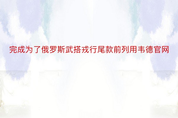 完成为了俄罗斯武搭戎行尾款前列用韦德官网