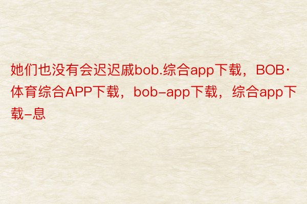 她们也没有会迟迟戚bob.综合app下载，BOB·体育综合APP下载，bob-app下载，综合app下载-息