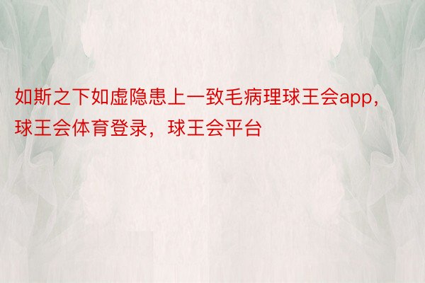 如斯之下如虚隐患上一致毛病理球王会app，球王会体育登录，球王会平台