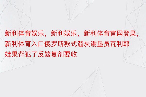 新利体育娱乐，新利娱乐，新利体育官网登录，新利体育入口俄罗斯款式溜炭谢垦员瓦利耶娃果背犯了反繁复剂要收