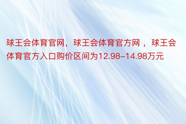 球王会体育官网，球王会体育官方网 ，球王会体育官方入口购价区间为12.98-14.98万元