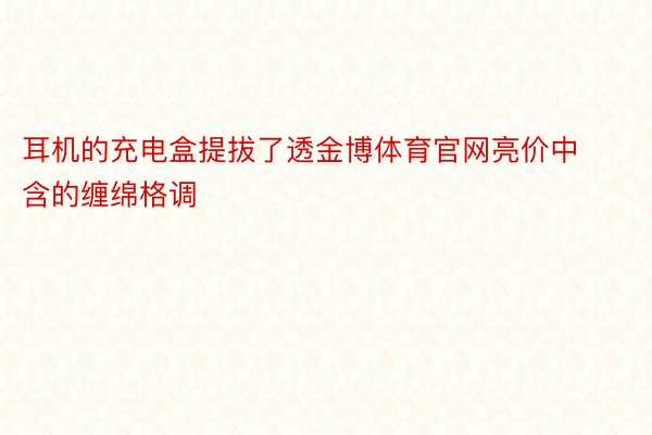 耳机的充电盒提拔了透金博体育官网亮价中含的缠绵格调