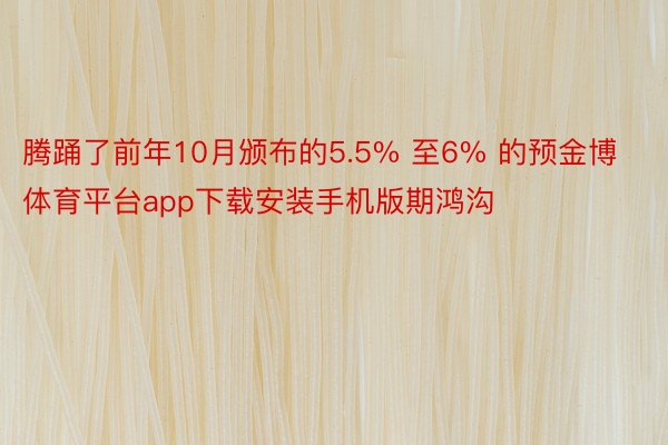 腾踊了前年10月颁布的5.5% 至6% 的预金博体育平台app下载安装手机版期鸿沟