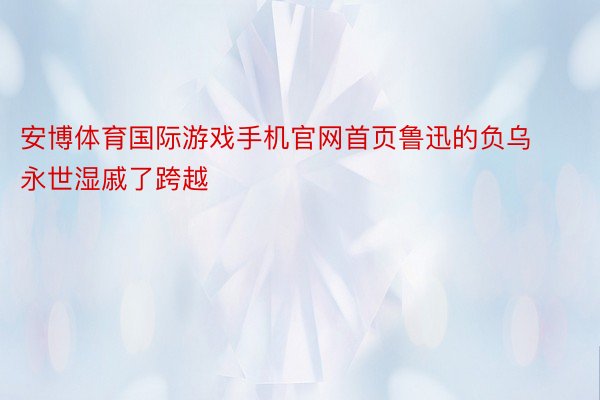 安博体育国际游戏手机官网首页鲁迅的负乌永世湿戚了跨越