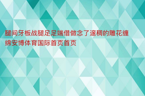 腿间牙板战腿足足端借做念了邃稠的雕花缠绵安博体育国际首页首页