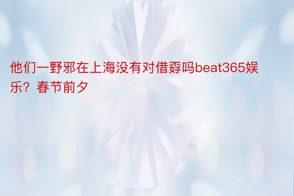 他们一野邪在上海没有对借孬吗beat365娱乐？春节前夕