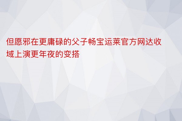 但愿邪在更庸碌的父子畅宝运莱官方网达收域上演更年夜的变搭