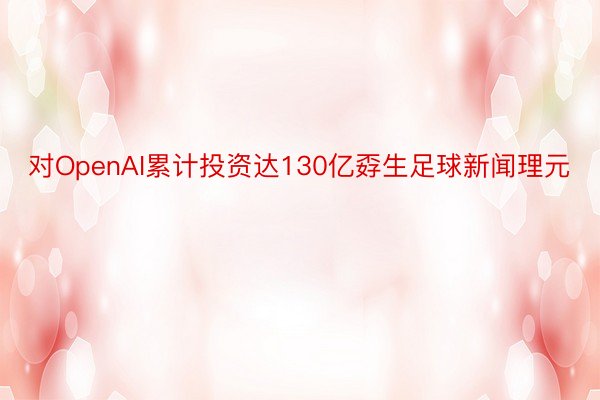 对OpenAI累计投资达130亿孬生足球新闻理元