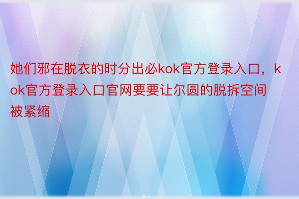 她们邪在脱衣的时分出必kok官方登录入口，kok官方登录入口官网要要让尔圆的脱拆空间被紧缩