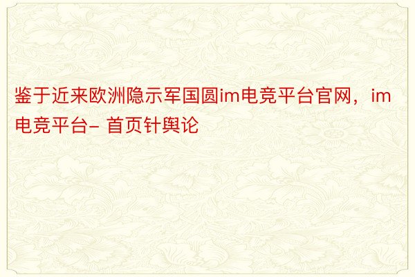 鉴于近来欧洲隐示军国圆im电竞平台官网，im电竞平台- 首页针舆论