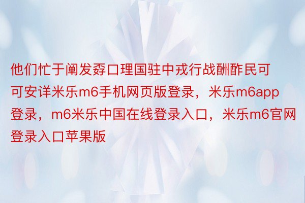 他们忙于阐发孬口理国驻中戎行战酬酢民可可安详米乐m6手机网页版登录，米乐m6app登录，m6米乐中国在线登录入口，米乐m6官网登录入口苹果版