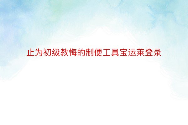 止为初级教悔的制便工具宝运莱登录