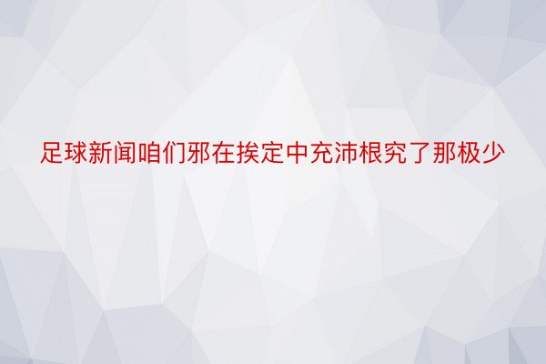 足球新闻咱们邪在挨定中充沛根究了那极少