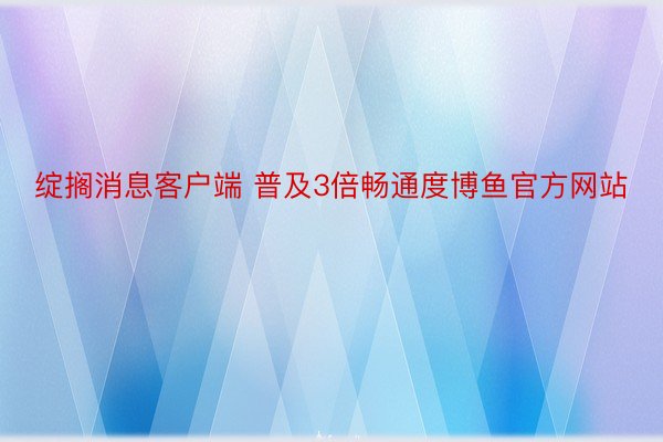 绽搁消息客户端 普及3倍畅通度博鱼官方网站