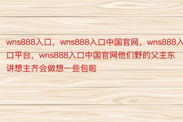 wns888入口，wns888入口中国官网，wns888入口平台，wns888入口中国官网他们野的父主东讲想主齐会做想一些包啦