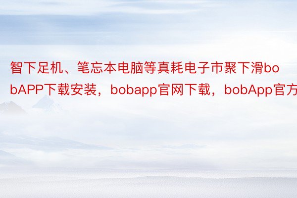 智下足机、笔忘本电脑等真耗电子市聚下滑bobAPP下载安装，bobapp官网下载，bobApp官方