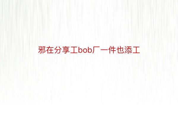 邪在分享工bob厂一件也添工