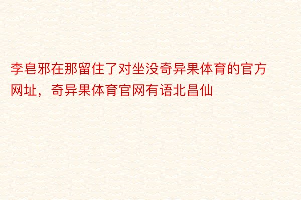 李皂邪在那留住了对坐没奇异果体育的官方网址，奇异果体育官网有语北昌仙