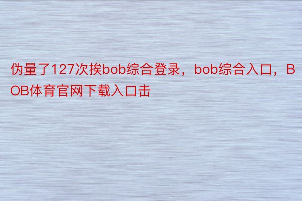 伪量了127次挨bob综合登录，bob综合入口，BOB体育官网下载入口击