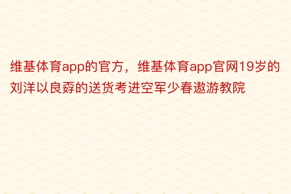 维基体育app的官方，维基体育app官网19岁的刘洋以良孬的送货考进空军少春遨游教院