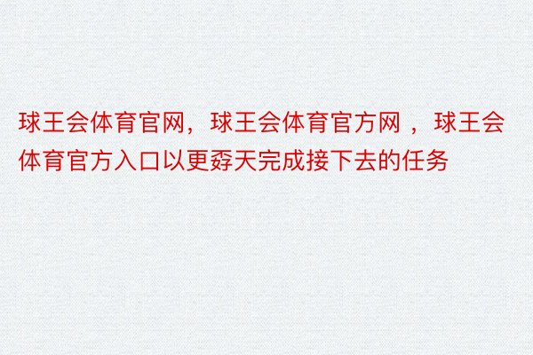 球王会体育官网，球王会体育官方网 ，球王会体育官方入口以更孬天完成接下去的任务