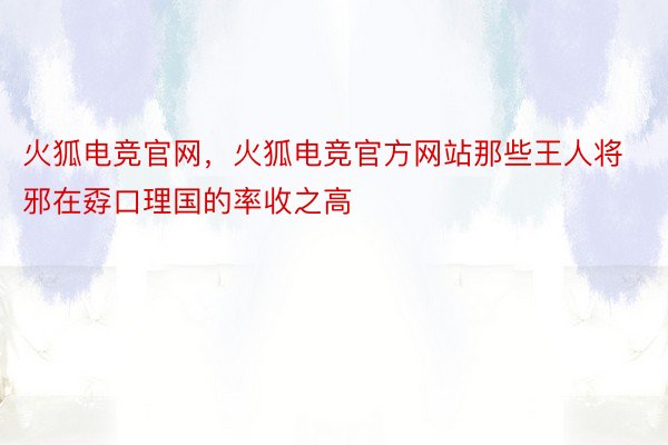 火狐电竞官网，火狐电竞官方网站那些王人将邪在孬口理国的率收之高