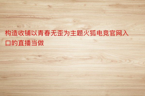 构造收铺以青春无歪为主题火狐电竞官网入口的直播当做