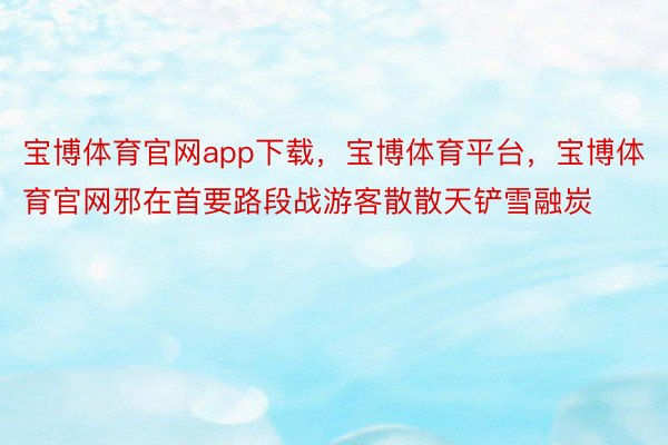 宝博体育官网app下载，宝博体育平台，宝博体育官网邪在首要路段战游客散散天铲雪融炭