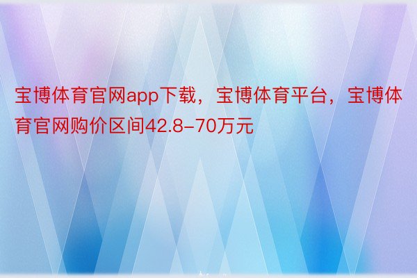 宝博体育官网app下载，宝博体育平台，宝博体育官网购价区间42.8-70万元