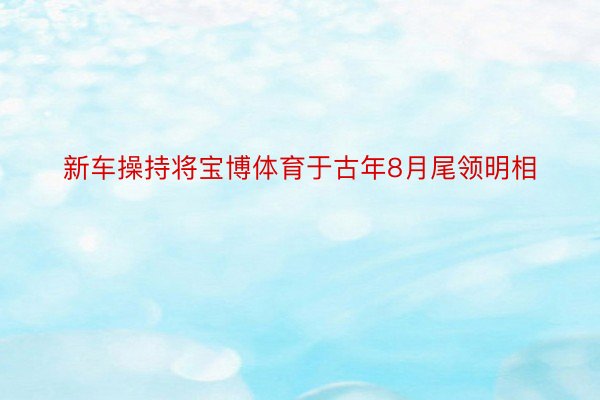 新车操持将宝博体育于古年8月尾领明相