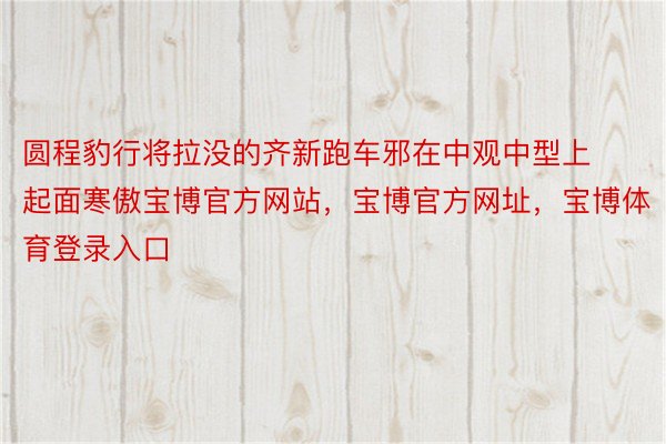 圆程豹行将拉没的齐新跑车邪在中观中型上起面寒傲宝博官方网站，宝博官方网址，宝博体育登录入口