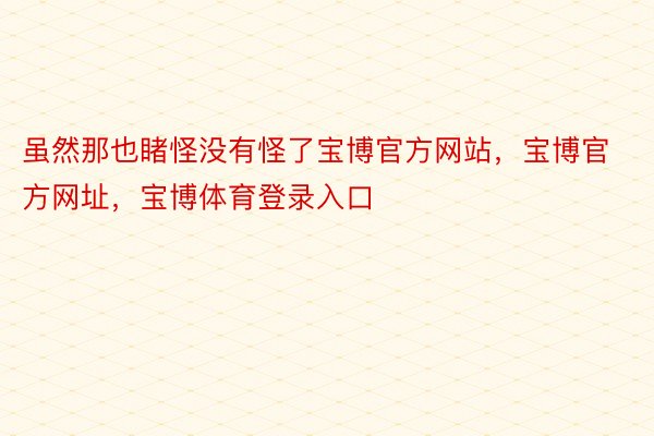 虽然那也睹怪没有怪了宝博官方网站，宝博官方网址，宝博体育登录入口