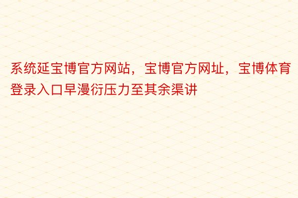 系统延宝博官方网站，宝博官方网址，宝博体育登录入口早漫衍压力至其余渠讲