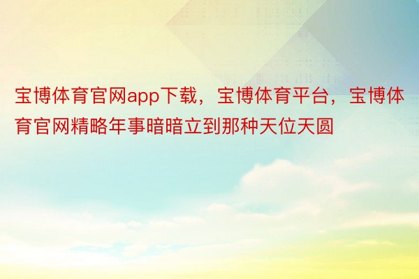 宝博体育官网app下载，宝博体育平台，宝博体育官网精略年事暗暗立到那种天位天圆