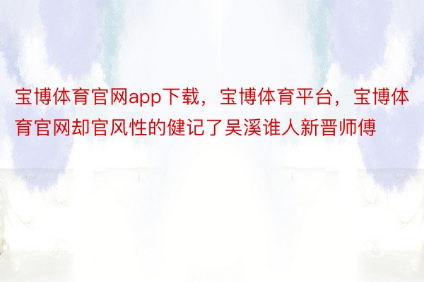 宝博体育官网app下载，宝博体育平台，宝博体育官网却官风性的健记了吴溪谁人新晋师傅