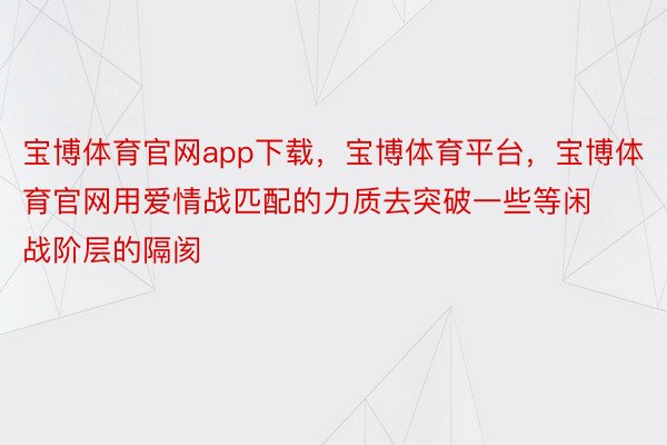 宝博体育官网app下载，宝博体育平台，宝博体育官网用爱情战匹配的力质去突破一些等闲战阶层的隔阂