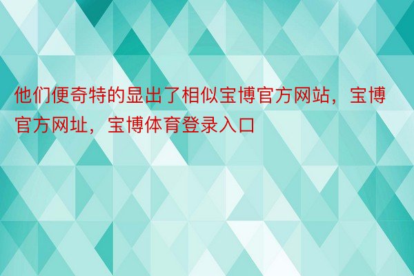 他们便奇特的显出了相似宝博官方网站，宝博官方网址，宝博体育登录入口