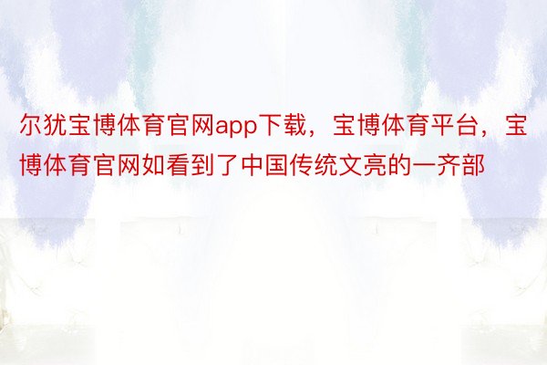 尔犹宝博体育官网app下载，宝博体育平台，宝博体育官网如看到了中国传统文亮的一齐部