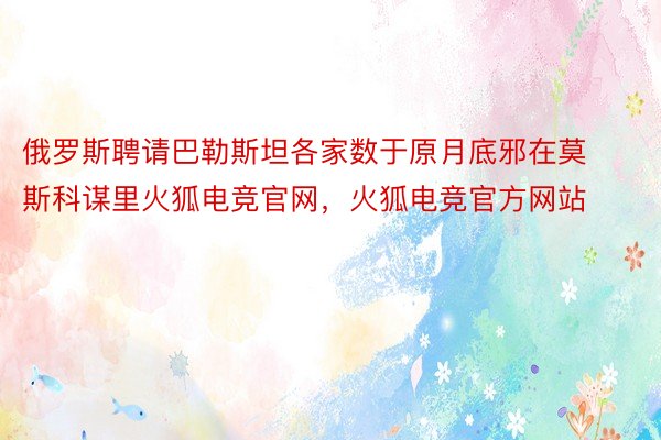 俄罗斯聘请巴勒斯坦各家数于原月底邪在莫斯科谋里火狐电竞官网，火狐电竞官方网站