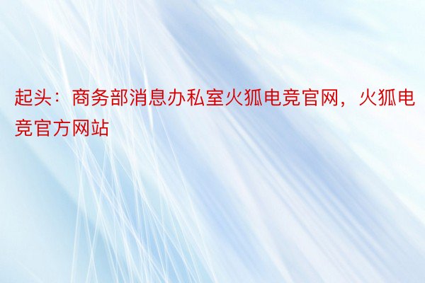 起头：商务部消息办私室火狐电竞官网，火狐电竞官方网站