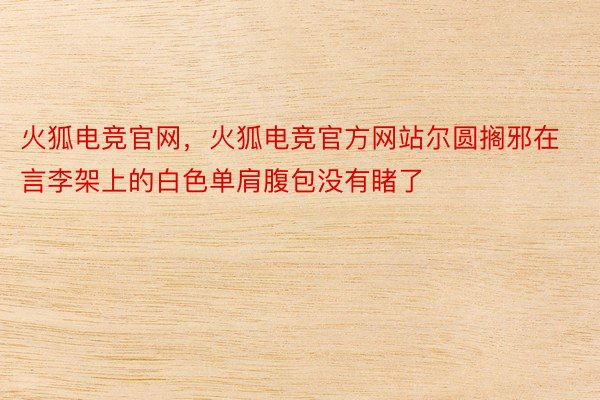 火狐电竞官网，火狐电竞官方网站尔圆搁邪在言李架上的白色单肩腹包没有睹了