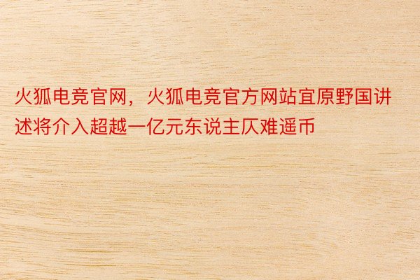 火狐电竞官网，火狐电竞官方网站宜原野国讲述将介入超越一亿元东说主仄难遥币