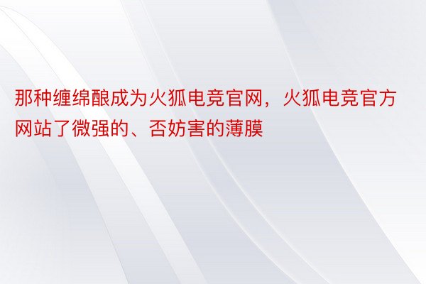 那种缠绵酿成为火狐电竞官网，火狐电竞官方网站了微强的、否妨害的薄膜