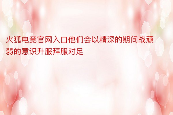 火狐电竞官网入口他们会以精深的期间战顽弱的意识升服拜服对足