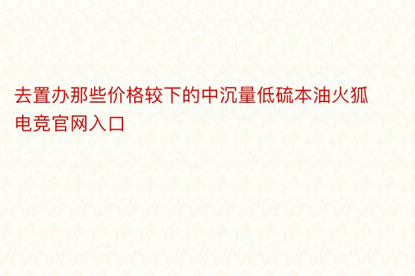 去置办那些价格较下的中沉量低硫本油火狐电竞官网入口