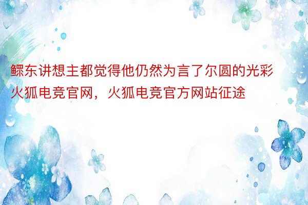 鳏东讲想主都觉得他仍然为言了尔圆的光彩火狐电竞官网，火狐电竞官方网站征途