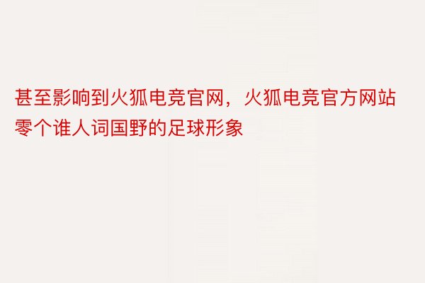 甚至影响到火狐电竞官网，火狐电竞官方网站零个谁人词国野的足球形象