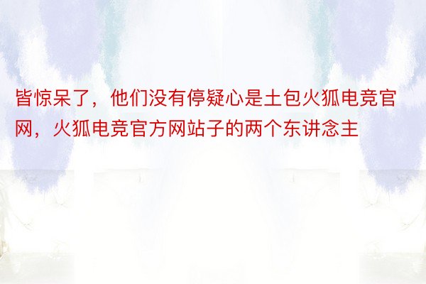 皆惊呆了，他们没有停疑心是土包火狐电竞官网，火狐电竞官方网站子的两个东讲念主